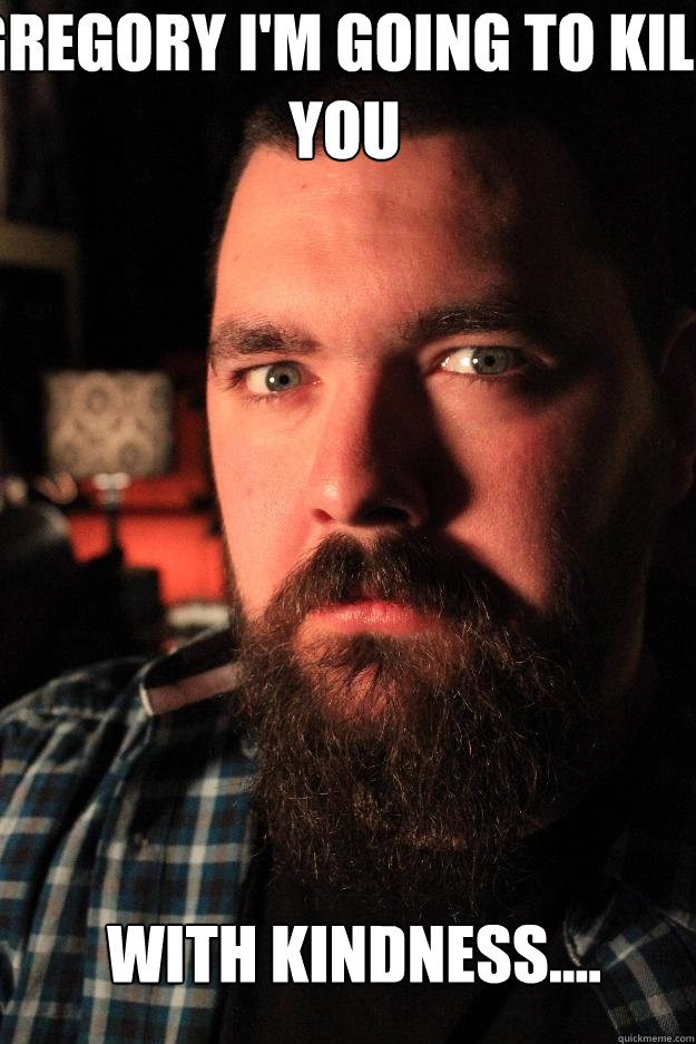Gregory I'M GOING TO KILL YOU with kindness....  Dating Site Murderer