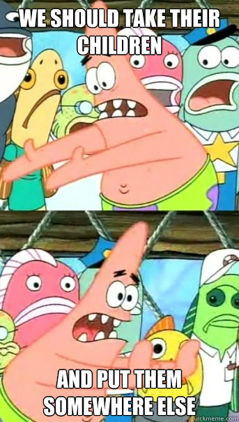 We should take their children and put them somewhere else  Push it somewhere else Patrick