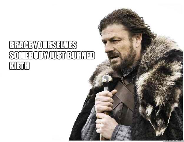 Brace yourselves
Somebody just burned 
Kieth  Imminent Ned