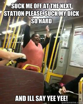 Suck me off at the next station please. Suck my dick so hard and ill say YEE YEE!
   Suck me off at the next station