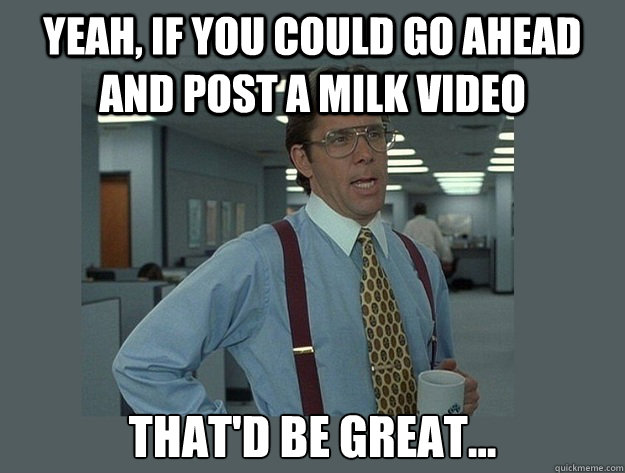 Yeah, if you could go ahead and post a milk video  That'd be great...  Office Space Lumbergh
