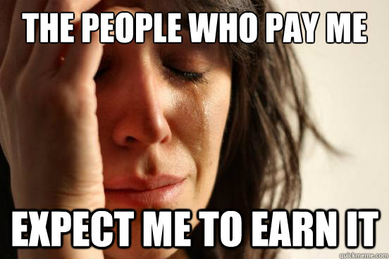 The people who pay me Expect me to earn it  First World Problems