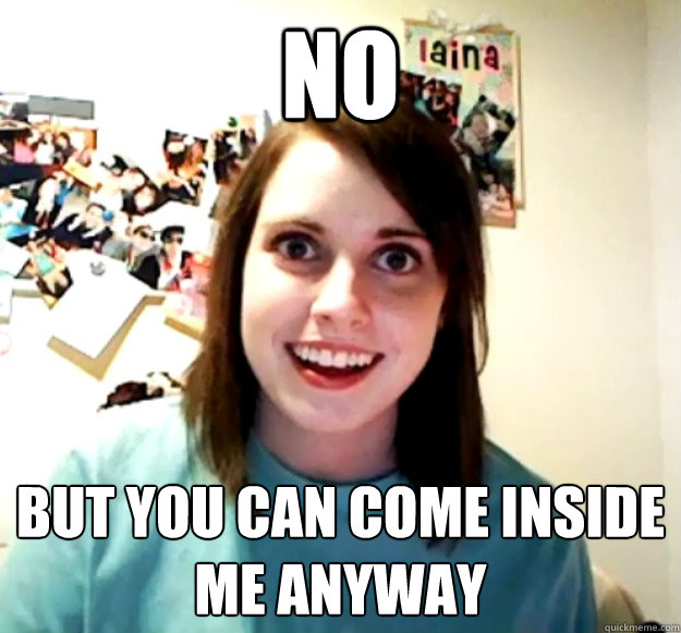 no but you can come inside me anyway  Overly Attached Girlfriend