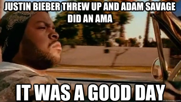 justin bieber threw up and adam savage did an ama IT WAS A GOOD DAY  It was a good day