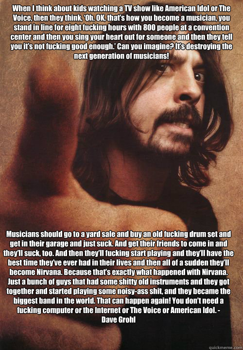 When I think about kids watching a TV show like American Idol or The Voice, then they think, ‘Oh, OK, that’s how you become a musician, you stand in line for eight fucking hours with 800 people at a convention center and then you sing your hea - When I think about kids watching a TV show like American Idol or The Voice, then they think, ‘Oh, OK, that’s how you become a musician, you stand in line for eight fucking hours with 800 people at a convention center and then you sing your hea  Dave Grohl