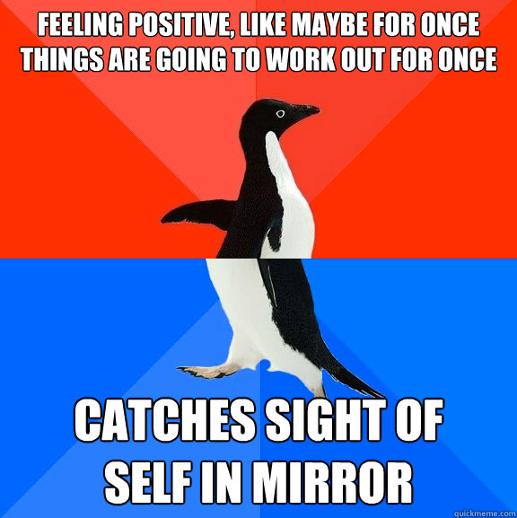 feeling positive, like maybe for once things are going to work out for once catches sight of
self in mirror  Socially Awesome Awkward Penguin