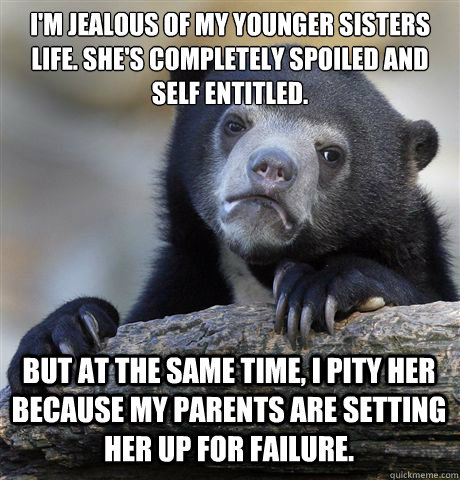 I'M JEALOUS OF MY YOUNGER SISTERS LIFE. SHE'S COMPLETELY SPOILED AND SELF ENTITLED. 

 BUT AT THE SAME TIME, I PITY HER BECAUSE MY PARENTS ARE SETTING HER UP FOR FAILURE.  Confession Bear