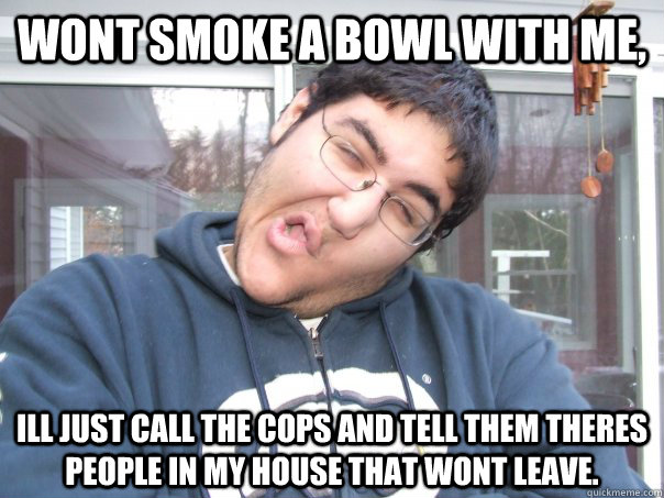 Wont smoke a bowl with me, ill just call the cops and tell them theres people in my house that wont leave.  poop
