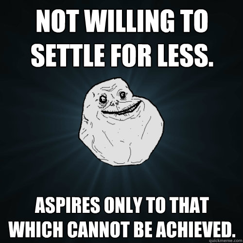 Not willing to settle for less. Aspires only to that which cannot be achieved.  Forever Alone