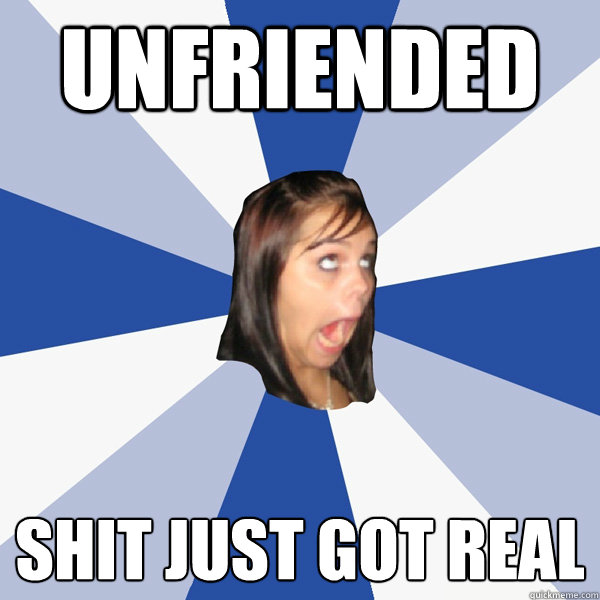 unfriended shit just got real  Annoying Facebook Girl