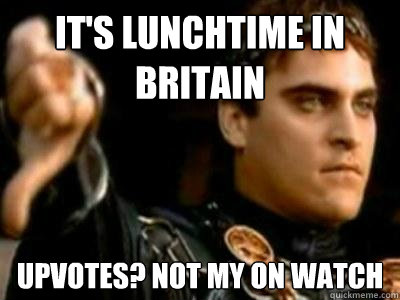 It's lunchtime in Britain Upvotes? Not my on watch  Downvoting Roman