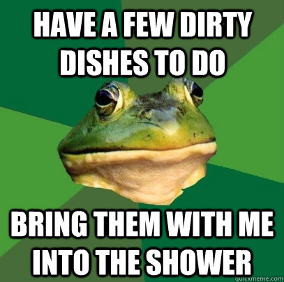 Have a few dirty dishes to do Bring them with me into the shower  Foul Bachelor Frog