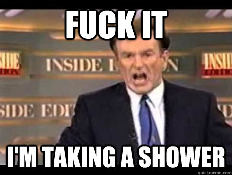 FUCK IT I'm taking a shower  Fuck it