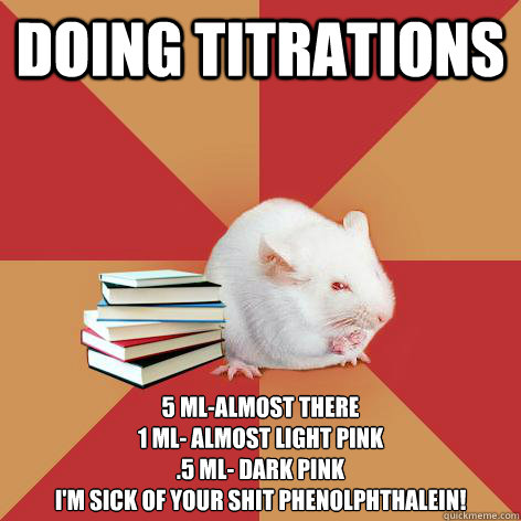 Doing titrations  5 mL-almost there
1 mL- almost light pink
.5 mL- dark pink
I'm sick of your shit Phenolphthalein! - Doing titrations  5 mL-almost there
1 mL- almost light pink
.5 mL- dark pink
I'm sick of your shit Phenolphthalein!  Science Major Mouse