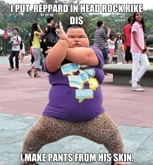 I put  reppard in head rock rike dis I make pants from his skin.  Fat chinese kid