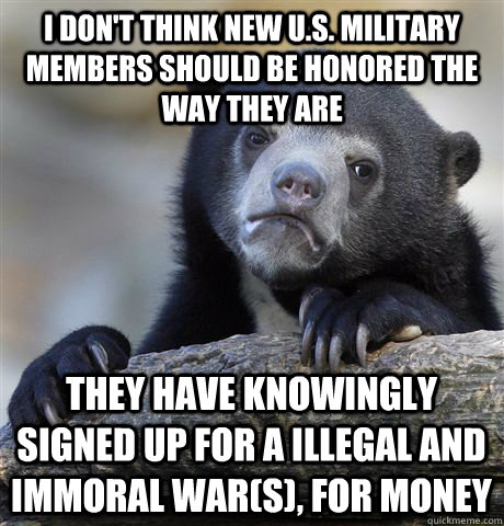 i don't think new U.S. military members should be honored the way they are they have knowingly signed up for a illegal and immoral war(s), for money  Confession Bear