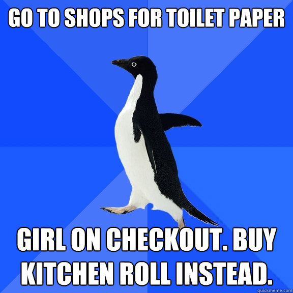 Go to shops for toilet paper girl on checkout. buy kitchen roll instead.  Socially Awkward Penguin