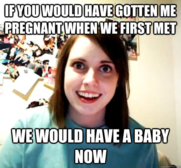 if you would have gotten me pregnant when we first met we would have a baby now - if you would have gotten me pregnant when we first met we would have a baby now  Overly Attached Girlfriend