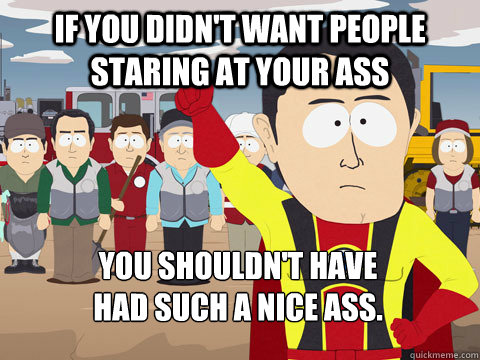 If you didn't want people staring at your ass You shouldn't have 
had such a nice ass.  Captain Hindsight
