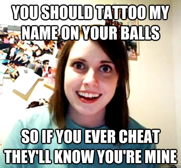 You should tattoo my name on your balls  So if you ever cheat they'll know you're mine  Overly Attached Girlfriend