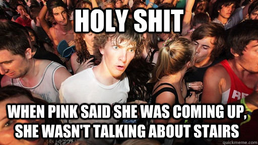 holy shit when pink said she was coming up, she wasn't talking about stairs   Sudden Clarity Clarence