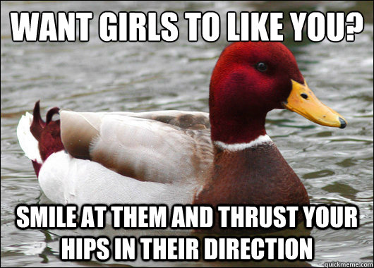 WANT GIRLS TO LIKE YOU?
 SMILE AT THEM AND THRUST YOUR HIPS IN THEIR DIRECTION  Malicious Advice Mallard
