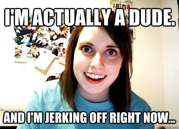 I'm actually a dude. And I'm jerking off right now...  Overly Attached Girlfriend