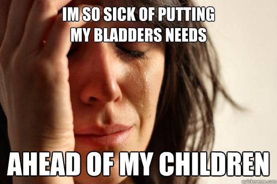 im so sick of putting 
my bladders needs ahead of my children  First World Problems