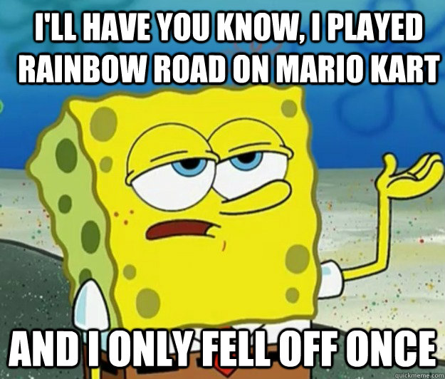 I'll have you know, I played rainbow road on mario kart And I only fell off once  How tough am I