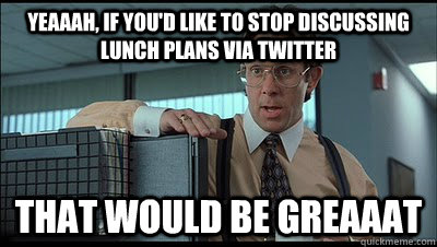 Yeaaah, if you'd like to stop discussing lunch plans via twitter that would be greaaat  Bill Lumbergh