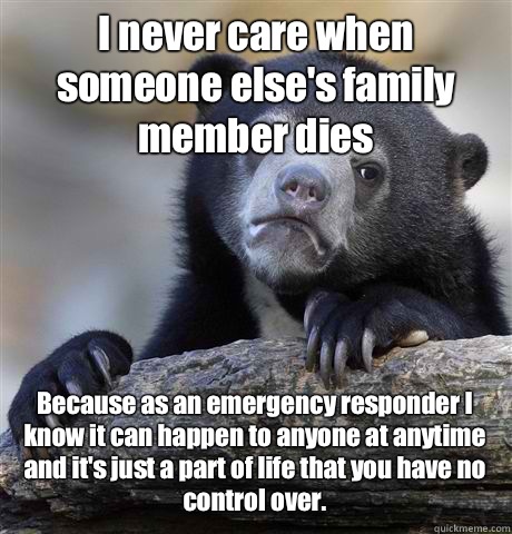 I never care when someone else's family member dies Because as an emergency responder I know it can happen to anyone at anytime and it's just a part of life that you have no control over.  Confession Bear