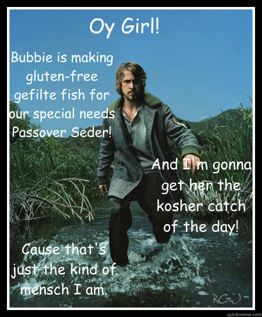 Oy Girl! Bubbie is making gluten-free gefilte fish for our special needs Passover Seder! And I'm gonna get her the kosher catch of the day! Cause that's just the kind of mensch I am.  - Oy Girl! Bubbie is making gluten-free gefilte fish for our special needs Passover Seder! And I'm gonna get her the kosher catch of the day! Cause that's just the kind of mensch I am.   Ryan Gosling a Passover Mensch