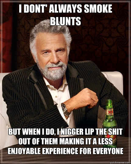 I dont' always smoke blunts But when I do, I nigger lip the shit out of them making it a less enjoyable experience for everyone  Dos Equis man