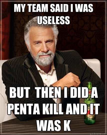 My team said i was Useless but  then i did a penta kill and it was k  The Most Interesting Man In The World