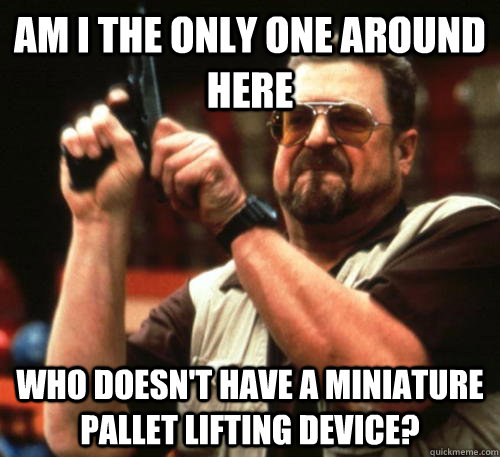 Am i the only one around here who doesn't have a miniature pallet lifting device? - Am i the only one around here who doesn't have a miniature pallet lifting device?  Am I The Only One Around Here