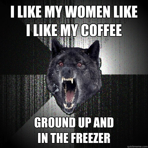 I like my women like
I like my coffee ground up and
in the freezer  Insanity Wolf