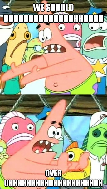 We should Uhhhhhhhhhhhhhhhhhhh Over uhhhhhhhhhhhhhhhhhhhhh  Push it somewhere else Patrick