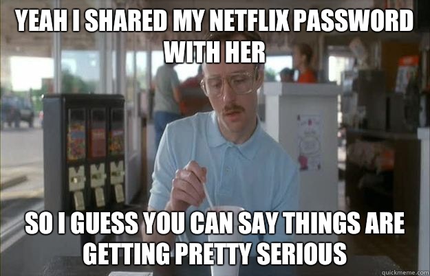 Yeah I shared my Netflix password with her So I guess you can say things are getting pretty serious - Yeah I shared my Netflix password with her So I guess you can say things are getting pretty serious  Things are getting pretty serious