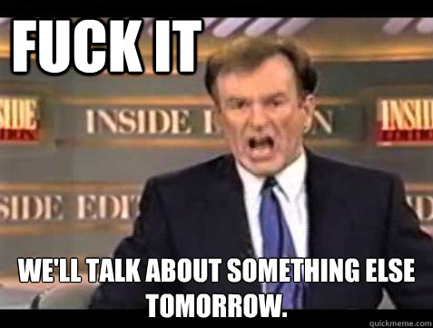 FUCK IT We'll talk about something else tomorrow.  Fuck it