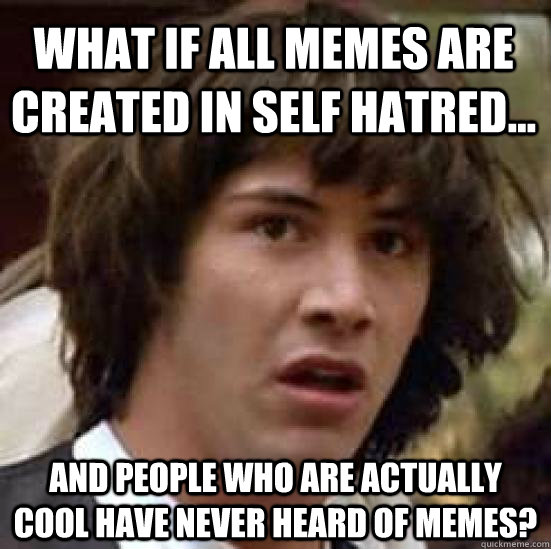 What if all memes are created in self hatred... and people who are actually cool have never heard of memes? - What if all memes are created in self hatred... and people who are actually cool have never heard of memes?  conspiracy keanu
