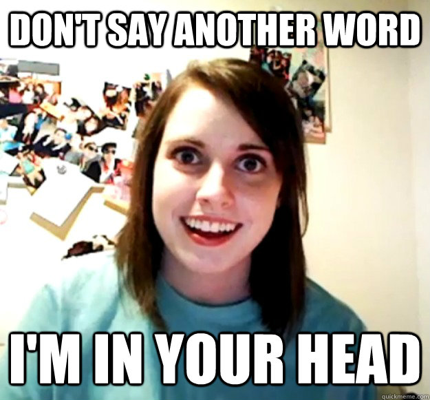 Don't say another word i'm in your head  Overly Attached Girlfriend