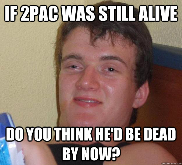 if 2pac was still alive do you think he'd be dead by now?  10 Guy