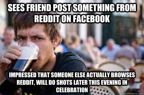 Sees friend post something from reddit on facebook IMPRESSED THAT SOMEONE ELSE ACTUALLY BROWSES REDDIT, will do shots later this evening in celebration   Lazy College Senior