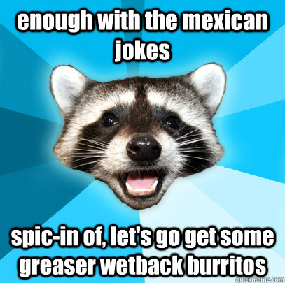 enough with the mexican jokes spic-in of, let's go get some greaser wetback burritos  Lame Pun Coon