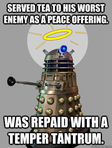 SERVED TEA TO HIS WORST ENEMY AS A PEACE OFFERING. WAS REPAID WITH A TEMPER TANTRUM.  GOOD GUY DALEK