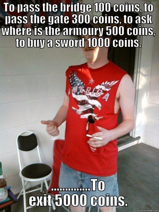 TO PASS THE BRIDGE 100 COINS, TO PASS THE GATE 300 COINS, TO ASK WHERE IS THE ARMOURY 500 COINS, TO BUY A SWORD 1000 COINS. ..............TO EXIT 5000 COINS. Redneck Randal