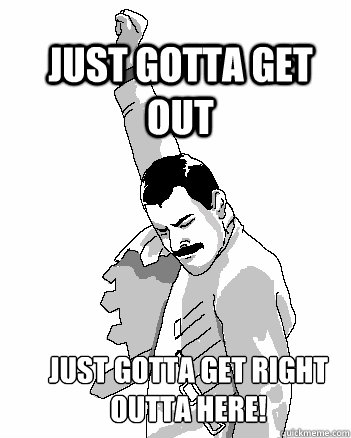 JUST GOTTA GET OUT JUST GOTTA GET RIGHT OUTTA HERE!  Freddie Mercury
