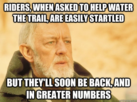 riders, when asked to help water the trail, are easily startled but they'll soon be back, and in greater numbers - riders, when asked to help water the trail, are easily startled but they'll soon be back, and in greater numbers  Obi Wan