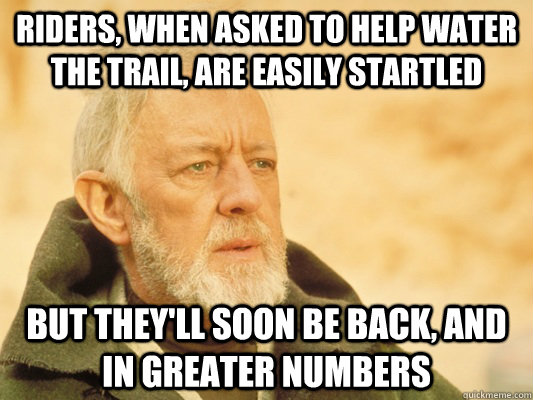 riders, when asked to help water the trail, are easily startled but they'll soon be back, and in greater numbers  Obi Wan