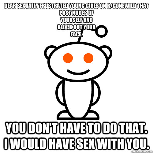 Dear sexually frustrated young girls on r/gonewild that
post nudes of
yourself and
block out your
face,  you don't have to do that. I would have sex with you. - Dear sexually frustrated young girls on r/gonewild that
post nudes of
yourself and
block out your
face,  you don't have to do that. I would have sex with you.  Redditor